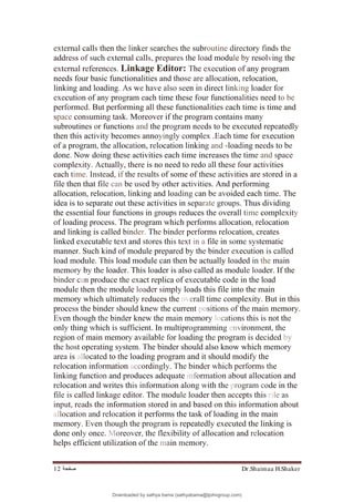 Dr.Shaimaa H.Shaker
‫ﺻﻔﺤﺔ‬
12
external calls then the linker searches the subroutine directory finds the
address of such external calls, prepares the load module by resolving the
external references. Linkage Editor: The execution of any program
needs four basic functionalities and those are allocation, relocation,
linking and loading. As we have also seen in direct linking loader for
execution of any program each time these four functionalities need to be
performed. But performing all these functionalities each time is time and
space consuming task. Moreover if the program contains many
subroutines or functions and the program needs to be executed repeatedly
then this activity becomes annoyingly complex .Each time for execution
of a program, the allocation, relocation linking and -loading needs to be
done. Now doing these activities each time increases the time and space
complexity. Actually, there is no need to redo all these four activities
each time. Instead, if the results of some of these activities are stored in a
file then that file can be used by other activities. And performing
allocation, relocation, linking and loading can be avoided each time. The
idea is to separate out these activities in separate groups. Thus dividing
the essential four functions in groups reduces the overall time complexity
of loading process. The program which performs allocation, relocation
and linking is called binder. The binder performs relocation, creates
linked executable text and stores this text in a file in some systematic
manner. Such kind of module prepared by the binder execution is called
load module. This load module can then be actually loaded in the main
memory by the loader. This loader is also called as module loader. If the
binder can produce the exact replica of executable code in the load
module then the module loader simply loads this file into the main
memory which ultimately reduces the overall time complexity. But in this
process the binder should knew the current positions of the main memory.
Even though the binder knew the main memory locations this is not the
only thing which is sufficient. In multiprogramming environment, the
region of main memory available for loading the program is decided by
the host operating system. The binder should also know which memory
area is allocated to the loading program and it should modify the
relocation information accordingly. The binder which performs the
linking function and produces adequate information about allocation and
relocation and writes this information along with the program code in the
file is called linkage editor. The module loader then accepts this rile as
input, reads the information stored in and based on this information about
allocation and relocation it performs the task of loading in the main
memory. Even though the program is repeatedly executed the linking is
done only once. Moreover, the flexibility of allocation and relocation
helps efficient utilization of the main memory.
Downloaded by sathya bama (sathyabama@tjohngroup.com)
lOMoARcPSD|15635541
 