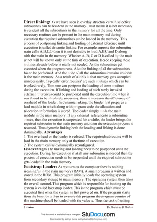 Dr.Shaimaa H.Shaker
‫ﺻﻔﺤﺔ‬
13
Direct linking: As we have seen in overlay structure certain selective
subroutines can be resident in the memory. That means it is not necessary
to resident all the subroutines in the memory for all the time. Only
necessary routines can be present in the main memory and during
execution the required subroutines can be loaded in the memory. This
process of postponing linking and loading of external reference until
execution is called dynamic linking. For example suppose the subroutine
main calls A,B,C,D then it is not desirable to load A,B,C and D along
with the main in the memory. Whether A, B, C or D is called by the main
or not will be known only at the time of execution. Hence keeping these
routines already before is really not needed. As the subroutines get
executed when the program runs. Also the linking of all the subroutines
has to be performed. And the code of all the subroutines remains resident
in the main memory. As a result of all this is that memory gets occupied
unnecessarily. Typically 'error routines' are such routines which can be
invoked rarely. Then one can postpone the loading of these routines
during the execution. If linking and loading of such rarely invoked
external references could be postponed until the execution time when it
was found to be absolutely necessary, then it increases the efficiency of
overhead of the loader. In dynamic linking, the binder first prepares a
load module in which along with program code the allocation and
relocation information is stored. The loader simply loads the main
module in the main memory. If any external ·reference to a subroutine
comes, then the execution is suspended for a while, the loader brings the
required subroutine in the main memory and then the execution process is
resumed. Thus dynamic linking both the loading and linking is done
dynamically. Advantages
1. The overhead on the loader is reduced. The required subroutine will be
load in the main memory only at the time of execution.
2. The system can be dynamically reconfigured.
Disadvantages The linking and loading need to be postponed until the
execution. During the execution if at all any subroutine is needed then the
process of execution needs to be suspended until the required subroutine
gets loaded in the main memory.
Bootstrap Loader: As we turn on the computer there is nothing
meaningful in the main memory (RAM). A small program is written and
stored in the ROM. This program initially loads the operating system
from secondary storage to main memory. The operating system then takes
the overall control. This program which is responsible for booting up the
system is called bootstrap loader. This is the program which must be
executed first when the system is first powered on. If the program starts
from the location x then to execute this program the program counter of
this machine should be loaded with the value x. Thus the task of setting
Downloaded by sathya bama (sathyabama@tjohngroup.com)
lOMoARcPSD|15635541
 