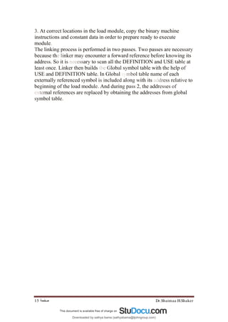Dr.Shaimaa H.Shaker
‫ﺻﻔﺤﺔ‬
15
3. At correct locations in the load module, copy the binary machine
instructions and constant data in order to prepare ready to execute
module.
The linking process is performed in two passes. Two passes are necessary
because the linker may encounter a forward reference before knowing its
address. So it is necessary to scan all the DEFINITION and USE table at
least once. Linker then builds the Global symbol table with the help of
USE and DEFINITION table. In Global symbol table name of each
externally referenced symbol is included along with its address relative to
beginning of the load module. And during pass 2, the addresses of
external references are replaced by obtaining the addresses from global
symbol table.
Downloaded by sathya bama (sathyabama@tjohngroup.com)
lOMoARcPSD|15635541
 