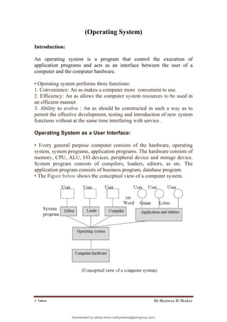 Dr.Shaimaa H. Shaker
‫ﺻﻔﺤﺔ‬
1
(Operating System)
Introduction:
An operating system is a program that control the execution of
application programs and acts as an interface between the user of a
computer and the computer hardware.
• Operating system performs three functions:
1. Convenience: An as makes a computer more. convenient to use.
2. Efficiency: An as allows the computer system resources to be used in
an efficient manner.
3. Ability to evolve : An as should be constructed in such a way as to
permit the effective development, testing and introduction of new system
functions without at the same time interfaring with service .
Operating System as a User Interface:
• Every general purpose computer consists of the hardware, operating
system, system programs, application programs. The hardware consists of
memory, CPU, ALU, I/O devices, peripheral device and storage device.
System program consists of compilers, loaders, editors, as etc. The
application program consists of business program, database program.
• The Figure below shows the conceptual view of a computer system.
Downloaded by sathya bama (sathyabama@tjohngroup.com)
lOMoARcPSD|15635541
 