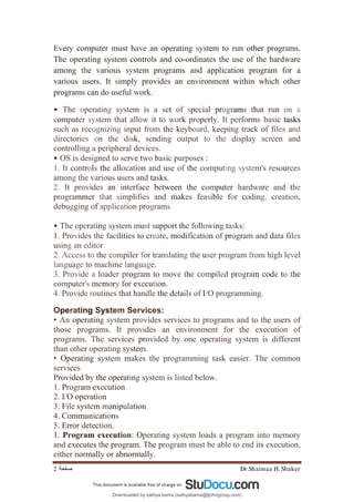 Dr.Shaimaa H. Shaker
‫ﺻﻔﺤﺔ‬
2
Every computer must have an operating system to run other programs.
The operating system controls and co-ordinates the use of the hardware
among the various system programs and application program for a
various users. It simply provides an environment within which other
programs can do useful work.
• The operating system is a set of special programs that run on a
computer system that allow it to work properly. It performs basic tasks
such as recognizing input from the keyboard, keeping track of files and
directories on the disk, sending output to the display screen and
controlling a peripheral devices.
• OS is designed to serve two basic purposes :
1. It controls the allocation and use of the computing system's resources
among the various users and tasks.
2. It provides an interface between the computer hardware and the
programmer that simplifies and makes feasible for coding, creation,
debugging of application programs.
• The operating system must support the following tasks:
1. Provides the facilities to create, modification of program and data files
using an editor.
2. Access to the compiler for translating the user program from high level
language to machine language.
3. Provide a loader program to move the compiled program code to the
computer's memory for execution.
4. Provide routines that handle the details of I/O programming.
Operating System Services:
• An operating system provides services to programs and to the users of
those programs. It provides an environment for the execution of
programs. The services provided by one operating system is different
than other operating system.
• Operating system makes the programming task easier. The common
services
Provided by the operating system is listed below.
1. Program execution
2. I/O operation
3. File system manipulation
4. Communications
5. Error detection.
1. Program execution: Operating system loads a program into memory
and executes the program. The program must be able to end its execution,
either normally or abnormally.
Downloaded by sathya bama (sathyabama@tjohngroup.com)
lOMoARcPSD|15635541
 