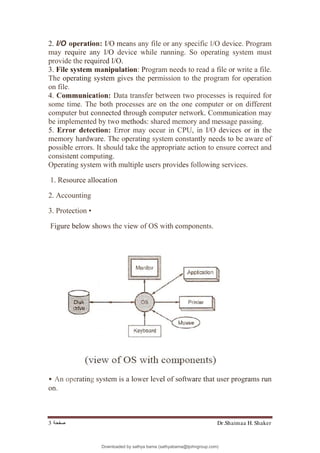 Dr.Shaimaa H. Shaker
‫ﺻﻔﺤﺔ‬
3
2. I/O operation: I/O means any file or any specific I/O device. Program
may require any I/O device while running. So operating system must
provide the required I/O.
3. File system manipulation: Program needs to read a file or write a file.
The operating system gives the permission to the program for operation
on file.
4. Communication: Data transfer between two processes is required for
some time. The both processes are on the one computer or on different
computer but connected through computer network. Communication may
be implemented by two methods: shared memory and message passing.
5. Error detection: Error may occur in CPU, in I/O devices or in the
memory hardware. The operating system constantly needs to be aware of
possible errors. It should take the appropriate action to ensure correct and
consistent computing.
Operating system with multiple users provides following services.
1. Resource allocation
2. Accounting
3. Protection •
Figure below shows the view of OS with components.
• An operating system is a lower level of software that user programs run
on.
Downloaded by sathya bama (sathyabama@tjohngroup.com)
lOMoARcPSD|15635541
 
