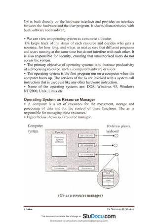 Dr.Shaimaa H. Shaker
‫ﺻﻔﺤﺔ‬
4
OS is built directly on the hardware interface and provides an interface
between the hardware and the user program. It shares characteristics 'with
both software and hardware.
• We can view an operating system as a resource allocator.
OS keeps track of the status of each resource and decides who gets a
resource, for how long, and when. as makes sure that different programs
and users running at the same time but do not interfere with each other. It
is also responsible for security, ensuring that unauthorized users do not
access the system.
• The primary objective of operating systems is to increase productivity
of a processing resource, such as computer hardware or users.
• The operating system is the first program nm on a computer when the
computer boots up. The services of the as are invoked with a system call
instruction that is used just like any other hardware instruction.
• Name of the operating systems are: DOS, Windows 95, Windows
NT/2000, Unix, Linux etc.
Operating System as Resource Manager
• A computer is a set of resources for the movement, storage and
processing of data and for the control of these functions. The as is
responsible for managing these resources.
• Figure below shows as a resource manager.
Downloaded by sathya bama (sathyabama@tjohngroup.com)
lOMoARcPSD|15635541
 