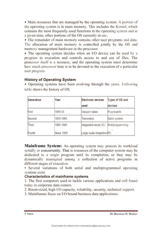 Dr.Shaimaa H. Shaker
‫ﺻﻔﺤﺔ‬
5
• Main resources that are managed by the operating system. A portion of
the operating system is in main memory. This includes the Kernel, which
contains the most frequently used functions in the operating system and at
a given time, other portions of the OS currently in use.
• The remainder of main memory contains other user programs and data.
The allocation of main memory is controlled jointly by the OS and
memory management hardware in the processor.
• The operating system decides when an I/O device can be used by a
program in execution and controls access to and use of files. The
processor itself is a resource, and the operating system must determine
how much processor time is to be devoted to the execution of a particular
user program.
History of Operating System
• Operating systems have been evolving through the years. Following
table shows the history of OS.
Mainframe System: An operating system may process its workload
serially or concurrently. That is resources of the computer system may be
dedicated to a single program until its completion, or they may be
dynamically reassigned among a collection of active programs in
different stages of execution.
• Several variations of both serial and multiprogrammed operating
systems exist.
Characteristics of mainframe systems
1. The first computers used to tackle various applications and still found
today in corporate data centers.
2. Room-sized, high I/O capacity, reliability, security, technical support.
3. Mainframes focus on I/O bound business data applications.
Downloaded by sathya bama (sathyabama@tjohngroup.com)
lOMoARcPSD|15635541
 