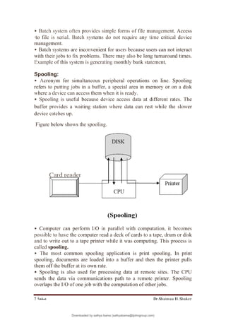 Dr.Shaimaa H. Shaker
‫ﺻﻔﺤﺔ‬
7
• Batch system often provides simple forms of file management. Access
·to file is serial. Batch systems do not require any time critical device
management.
• Batch systems are inconvenient for users because users can not interact
with their jobs to fix problems. There may also be long turnaround times.
Example of this system is generating monthly bank statement.
Spooling:
• Acronym for simultaneous peripheral operations on line. Spooling
refers to putting jobs in a buffer, a special area in memory or on a disk
where a device can access them when it is ready.
• Spooling is useful because device access data at different rates. The
buffer provides a waiting station where data can rest while the slower
device catches up.
Figure below shows the spooling.
• Computer can perform I/O in parallel with computation, it becomes
possible to have the computer read a deck of cards to a tape, drum or disk
and to write out to a tape printer while it was computing. This process is
called spooling.
• The most common spooling application is print spooling. In print
spooling, documents are loaded into a buffer and then the printer pulls
them off the buffer at its own rate.
• Spooling is also used for processing data at remote sites. The CPU
sends the data via communications path to a remote printer. Spooling
overlaps the I/O of one job with the computation of other jobs.
Downloaded by sathya bama (sathyabama@tjohngroup.com)
lOMoARcPSD|15635541
 