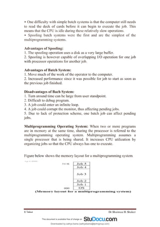Dr.Shaimaa H. Shaker
‫ﺻﻔﺤﺔ‬
8
• One difficulty with simple batch systems is that the computer still needs
to read the deck of cards before it can begin to execute the job. This
means that the CPU is idle during these relatively slow operations.
• Spooling batch systems were the first and are the simplest of the
multiprogramming systems.
Advantages of Spooling:
1. The spooling operation uses a disk as a very large buffer.
2. Spooling is however capable of overlapping I/O operation for one job
with processor operations for another job.
Advantages of Batch System:
1. Move much of the work of the operator to the computer.
2. Increased performance since it was possible for job to start as soon as
the previous job finished.
Disadvantages of Bach System:
1. Turn around time can be large from user standpoint.
2. Difficult to debug program.
3. A job could enter an infinite loop.
4. A job could corrupt the monitor, thus affecting pending jobs.
5. Due to lack of protection scheme, one batch job can affect pending
jobs.
Multiprogramming Operating System: When two or more programs
are in memory at the same time, sharing the processor is referred to the
multiprogramming operating system. Multiprogramming assumes a
single processor that is being shared. It increases CPU utilization by
organizing jobs so that the CPU always has one to execute.
Figure below shows the memory layout for a multiprogramming system.
Downloaded by sathya bama (sathyabama@tjohngroup.com)
lOMoARcPSD|15635541
 
