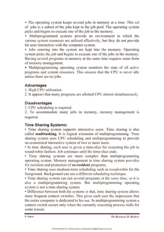 Dr.Shaimaa H. Shaker
‫ﺻﻔﺤﺔ‬
9
• The operating system keeps several jobs in memory at a time. This set
of jobs is a subset of the jobs kept in the job pool. The operating system
picks and begins to execute one of the job in the memory.
• Multiprogrammed systems provide an environment in which the
various system resources are utilized effectively, but they do not provide
for user interaction with the computer system.
• Jobs entering into the system are kept into the memory. Operating
system picks the job and begins to execute one of the jobs in the memory.
Having several programs in memory at the same time requires some form
of memory management.
• Multiprogramming operating system monitors the state of all active
programs and system resources. This ensures that the CPU is never idle
unless there are no jobs.
Advantages
1. High CPU utilization.
2. It appears that many programs are allotted CPU almost simultaneously.
Disadvantages
1. CPU scheduling is required.
2. To accommodate many jobs in memory, memory management is
required.
Time Sharing Systems:
• Time sharing system supports interactive users. Time sharing is also
called multitasking. It is logical extension of multiprogramming. Time
sharing system uses CPU scheduling and multiprogramming to provide
an economical interactive system of two or more users.
• In time sharing, each user is given a time-slice for executing his job in
round-robin fashion. Job continues until the time-slice ends.
• Time sharing systems are more complex than multiprogramming
operating system. Memory management in time sharing system provides
for isolation and protection of co-resident programs.
• Time sharing uses medium-term scheduling such as round-robin for the
foreground. Background can use a different scheduling technique.
• Time sharing system can run several programs at the same time, so it is
also a multiprogramming system. But multiprogramming operating
system is not a time sharing system.
• Difference between both the systems is that, time sharing system allows
more frequent context switches. This gives each user the impression that
the entire computer is dedicated to his use. In multiprogramming system a
context switch occurs only when the currently executing process stalls for
some reason.
Downloaded by sathya bama (sathyabama@tjohngroup.com)
lOMoARcPSD|15635541
 