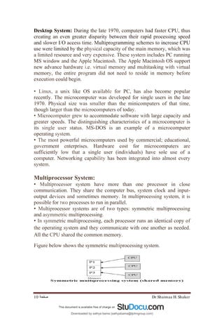 Dr.Shaimaa H. Shaker
‫ﺻﻔﺤﺔ‬
10
Desktop System: During the late 1970, computers had faster CPU, thus
creating an even greater disparity between their rapid processing speed
and slower I/O access time. Multiprogramming schemes to increase CPU
use were limited by the physical capacity of the main memory, which was
a limited resource and very expensive. These system includes PC running
MS window and the Apple Macintosh. The Apple Macintosh OS support
new advance hardware i.e. virtual memory and multitasking with virtual
memory, the entire program did not need to reside in memory before
execution could begin.
• Linux, a unix like OS available for PC, has also become popular
recently. The microcomputer was developed for single users in the late
1970. Physical size was smaller than the minicomputers of that time,
though larger than the microcomputers of today.
• Microcomputer grew to accommodate software with large capacity and
greater speeds. The distinguishing characteristics of a microcomputer is
its single user status. MS-DOS is an example of a microcomputer
operating system.
• The most powerful microcomputers used by commercial; educational,
government enterprises. Hardware cost for microcomputers are
sufficiently low that a single user (individuals) have sole use of a
computer. Networking capability has been integrated into almost every
system.
Multiprocessor System:
• Multiprocessor system have more than one processor in close
communication. They share the computer bus, system clock and input-
output devices and sometimes memory. In multiprocessing system, it is
possible for two processes to run in parallel.
• Multiprocessor systems are of two types: symmetric multiprocessing
and asymmetric multiprocessing.
• In symmetric multiprocessing, each processor runs an identical copy of
the operating system and they communicate with one another as needed.
All the CPU shared the common memory.
Figure below shows the symmetric multiprocessing system.
Downloaded by sathya bama (sathyabama@tjohngroup.com)
lOMoARcPSD|15635541
 