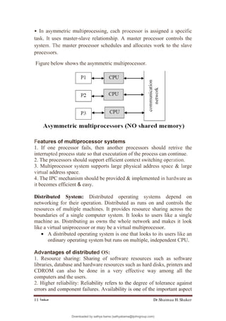 Dr.Shaimaa H. Shaker
‫ﺻﻔﺤﺔ‬
11
• In asymmetric multiprocessing, each processor is assigned a specific
task. It uses master-slave relationship. A master processor controls the
system. The master processor schedules and allocates work to the slave
processors.
Figure below shows the asymmetric multiprocessor.
Features of multiprocessor systems
1. If one processor fails, then another processors should retrive the
interrupted process state so that executation of the process can continue.
2. The processors should support efficient context switching operation.
3. Multiprocessor system supports large physical address space & large
virtual address space.
4. The IPC mechanism should be provided & implemented in hardware as
it becomes efficient & easy.
Distributed System: Distributed operating systems depend on
networking for their operation. Distributed as runs on and controls the
resources of multiple machines. It provides resource sharing across the
boundaries of a single computer system. It looks to users like a single
machine as. Distributing as owns the whole network and makes it look
like a virtual uniprocessor or may be a virtual multiprocessor.
• A distributed operating system is one that looks to its users like an
ordinary operating system but runs on multiple, independent CPU.
Advantages of distributed OS:
1. Resource sharing: Sharing of software resources such as software
libraries, database and hardware resources such as hard disks, printers and
CDROM can also be done in a very effective way among all the
computers and the users.
2. Higher reliability: Reliability refers to the degree of tolerance against
errors and component failures. Availability is one of the important aspect
Downloaded by sathya bama (sathyabama@tjohngroup.com)
lOMoARcPSD|15635541
 