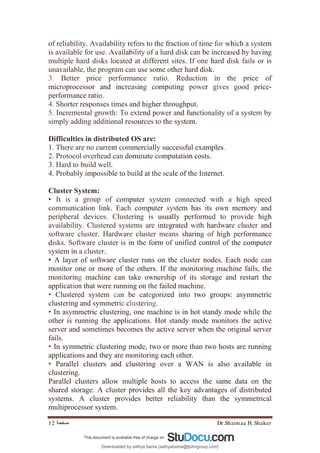 Dr.Shaimaa H. Shaker
‫ﺻﻔﺤﺔ‬
12
of reliability. Availability refers to the fraction of time for which a system
is available for use. Availability of a hard disk can be increased by having
multiple hard disks located at different sites. If one hard disk fails or is
unavailable, the program can use some other hard disk.
3. Better price performance ratio. Reduction in the price of
microprocessor and increasing computing power gives good price-
performance ratio.
4. Shorter responses times and higher throughput.
5. Incremental growth: To extend power and functionality of a system by
simply adding additional resources to the system.
Difficulties in distributed OS are:
1. There are no current commercially successful examples.
2. Protocol overhead can dominate computation costs.
3. Hard to build well.
4. Probably impossible to build at the scale of the Internet.
Cluster System:
• It is a group of computer system connected with a high speed
communication link. Each computer system has its own memory and
peripheral devices. Clustering is usually performed to provide high
availability. Clustered systems are integrated with hardware cluster and
software cluster. Hardware cluster means sharing of high performance
disks. Software cluster is in the form of unified control of the computer
system in a cluster.
• A layer of software cluster runs on the cluster nodes. Each node can
monitor one or more of the others. If the monitoring machine fails, the
monitoring machine can take ownership of its storage and restart the
application that were running on the failed machine.
• Clustered system can be categorized into two groups: asymmetric
clustering and symmetric clustering.
• In asymmetric clustering, one machine is in hot standy mode while the
other is running the applications. Hot standy mode monitors the active
server and sometimes becomes the active server when the original server
fails.
• In symmetric clustering mode, two or more than two hosts are running
applications and they are monitoring each other.
• Parallel clusters and clustering over a WAN is also available in
clustering.
Parallel clusters allow multiple hosts to access the same data on the
shared storage. A cluster provides all the key advantages of distributed
systems. A cluster provides better reliability than the symmetrical
multiprocessor system.
Downloaded by sathya bama (sathyabama@tjohngroup.com)
lOMoARcPSD|15635541
 