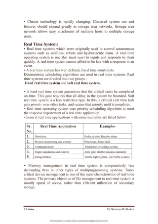 Dr.Shaimaa H. Shaker
‫ﺻﻔﺤﺔ‬
13
• Cluster technology is rapidly changing. Clustered system use and
features should expand greatly as storage area networks. Storage area
network allows easy attachment of multiple hosts to multiple storage
units.
Real Time System:
• Real time systems which were originally used to control autonomous
systems such as satellites, robots and hydroelectric dams. A real time
operating system is one that must react to inputs and responds to them
quickly. A real time system cannot afford to be late with a response to an
event.
• A real time system has well defined, fixed time constraints.
Deterministic scheduling algorithms are used in real time systems. Real
time systems are divided into two groups :
Hard real time system and soft real time system.
• A hard real time system guarantees that the critical tasks be completed
on time. This goal requires that all delay in the system be bounded. Soft
real time system is a less restrictive type. In this, a critical r.eal time task
gets priority over other tasks, and retains that priority until it completes.
• Real time operating system uses priority scheduling algorithm to meet
the response requirement of a real time application.
• General real time applications with some examples are listed below.
• Memory management in real time system is comparatively less
demanding than in other types of multiprogramming systems. Time-
critical device management is one of the main characteristics of real time
systems. The primary objective of file management in real time system is
usually speed of access, rather than efficient utilization of secondary
storage.
Downloaded by sathya bama (sathyabama@tjohngroup.com)
lOMoARcPSD|15635541
 