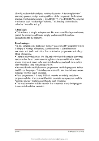 Dr.Shaimaa H.Shaker
‫ﺻﻔﺤﺔ‬
2
directly put into their assigned memory locations. After completion of
assembly process, assign starting address of the program to the location
counter. The typical example is WATFOR-77, it’s a FORTRAN compiler
which uses such “load and go” scheme. This loading scheme is also
called as “assemble and go”.
Advantages:
• This scheme is simple to implement. Because assembler is placed at one
part of the memory and loader simply loads assembled machine
instructions into the memory.
Disadvantages:
• In this scheme some portion of memory is occupied by assembler which
is simply a wastage of memory. As this scheme is combination of
assembler and loader activities, this combination program occupies large
block of memory.
• There is no production of .obj file, the source code is directly converted
to executable form. Hence even though there is no modification in the
source program it needs to be assembled and executed each time, which
then becomes a time consuming activity.
• It cannot handle multiple source programs or multiple programs written
in different languages. This is because assembler can translate one source
language to other target language.
• For a programmer it is very difficult to make an orderly modulator
program and also it becomes difficult to maintain such program, and the
“compile and go” loader cannot handle such programs.
• The execution time will be more in this scheme as every time program
is assembled and then executed.
Downloaded by sathya bama (sathyabama@tjohngroup.com)
lOMoARcPSD|15635541
 