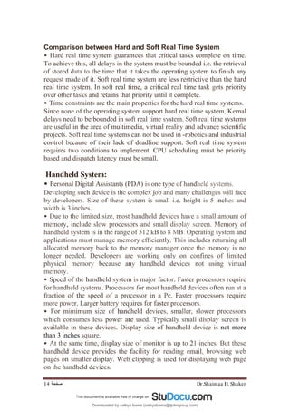Dr.Shaimaa H. Shaker
‫ﺻﻔﺤﺔ‬
14
Comparison between Hard and Soft Real Time System
• Hard real time system guarantees that critical tasks complete on time.
To achieve this, all delays in the system must be bounded i.e. the retrieval
of stored data to the time that it takes the operating system to finish any
request made of it. Soft real time system are less restrictive than the hard
real time system. In soft real time, a critical real time task gets priority
over other tasks and retains that priority until it complete.
• Time constraints are the main properties for the hard real time systems.
Since none of the operating system support hard real time system, Kernal
delays need to be bounded in soft real time system. Soft real time systems
are useful in the area of multimedia, virtual reality and advance scientific
projects. Soft real time systems can not be used in -robotics and industrial
control because of their lack of deadline support. Soft real time system
requires two conditions to implement. CPU scheduling must be priority
based and dispatch latency must be small.
Handheld System:
• Personal Digital Assistants (PDA) is one type of handheld systems.
Developing such device is the complex job and many challenges will face
by developers. Size of these system is small i.e. height is 5 inches and
width is 3 inches.
• Due to the limited size, most handheld devices have a small amount of
memory, include slow processors and small display screen. Memory of
handheld system is in the range of 512 kB to 8 MB. Operating system and
applications must manage memory efficiently. This includes returning all
allocated memory back to the memory manager once the memory is no
longer needed. Developers are working only on confines of limited
physical memory because any handheld devices not using virtual
memory.
• Speed of the handheld system is major factor. Faster processors require
for handheld systems. Processors for most handheld devices often run at a
fraction of the speed of a processor in a Pc. Faster processors require
more power. Larger battery requires for faster processors.
• For mimimum size of handheld devices, smaller, slower processors
which consumes less power are used. Typically small display screen is
available in these devices. Display size of handheld device is not more
than 3 inches square.
• At the same time, display size of monitor is up to 21 inches. But these
handheld device provides the facility for reading email, browsing web
pages on smaller display. Web clipping is used for displaying web page
on the handheld devices.
Downloaded by sathya bama (sathyabama@tjohngroup.com)
lOMoARcPSD|15635541
 