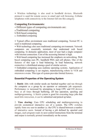 Dr.Shaimaa H. Shaker
‫ﺻﻔﺤﺔ‬
15
• Wireless technology is also used in handheld devices. Bluetooth
protocol is used for remote access to email and web browsing. Cellular
telephones with connectivity to the Internet fall into this category.
Computing Environments:
• Different types of computing environments are:
a.Traditional computing
b.Web based computing
c. Embedded computing
• Typical office environment uses traditional computing. Normal PC is
used in traditional computing.
• Web technology also uses traditional computing environment. Network
computers are essentially terminals that understand web based
computing. In domastic application, most of user had a single computer
with Internet connection. Cost of the accessing Internet is high.
• Web based computing has increased the emphasis on networking. Web
based computing uses PC, handheld PDA and cell phones. One of the
features of this type is load balancing. In load balancing, network
connection is distributed among a pool of similar servers.
• Embedded computing uses realtime operating systems. Application of
embedded computing is car engines, manufacturing robots to VCR and
microwave ovens. This type of system provides limited features.
Essential Properties of the Operating System
1. Batch: Jobs with similar needs are batched together and run through
the computer as a group by an operator or automatic job sequencer.
Performance is increased by attempting to keep CPU and I/O devices
busy at all times through buffering, off line operation, spooling and
multiprogramming. A Batch system is good for executing large jobs that
need little interaction, it can be submitted and picked up latter.
2. Time sharing: Uses CPU scheduling and multiprogramming to
provide economical interactive use of a system. The CPU switches
rapidly from one user to another i.e. the CPU is shared between a number
of interactive users. Instead of having a job defined by spooled card
images, each program reads its next control instructions from the terminal
and output is normally printed immediately on the screen.
Downloaded by sathya bama (sathyabama@tjohngroup.com)
lOMoARcPSD|15635541
 