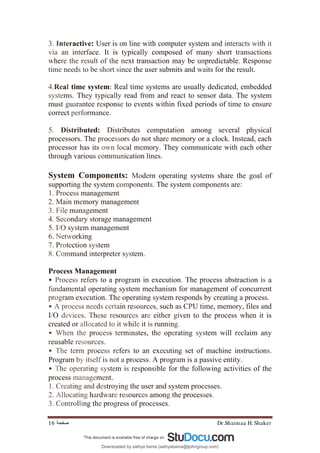 Dr.Shaimaa H. Shaker
‫ﺻﻔﺤﺔ‬
16
3. Interactive: User is on line with computer system and interacts with it
via an interface. It is typically composed of many short transactions
where the result of the next transaction may be unpredictable. Response
time needs to be short since the user submits and waits for the result.
4.Real time system: Real time systems are usually dedicated, embedded
systems. They typically read from and react to sensor data. The system
must guarantee response to events within fixed periods of time to ensure
correct performance.
5. Distributed: Distributes computation among several physical
processors. The processors do not share memory or a clock. Instead, each
processor has its own local memory. They communicate with each other
through various communication lines.
System Components: Modern operating systems share the goal of
supporting the system components. The system components are:
1. Process management
2. Main memory management
3. File management
4. Secondary storage management
5. I/O system management
6. Networking
7. Protection system
8. Command interpreter system.
Process Management
• Process refers to a program in execution. The process abstraction is a
fundamental operating system mechanism for management of concurrent
program execution. The operating system responds by creating a process.
• A process needs certain resources, such as CPU time, memory, files and
I/O devices. These resources are either given to the process when it is
created or allocated to it while it is running.
• When the process terminates, the operating system will reclaim any
reusable resources.
• The term process refers to an executing set of machine instructions.
Program by itself is not a process. A program is a passive entity.
• The operating system is responsible for the following activities of the
process management.
1. Creating and destroying the user and system processes.
2. Allocating hardware resources among the processes.
3. Controlling the progress of processes.
Downloaded by sathya bama (sathyabama@tjohngroup.com)
lOMoARcPSD|15635541
 