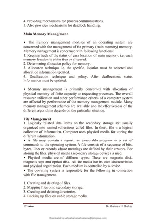 Dr.Shaimaa H. Shaker
‫ﺻﻔﺤﺔ‬
17
4. Providing mechanisms for process communications.
5. Also provides mechanisms for deadlock handling.
Main Memory Management
• The memory management modules of an operating system are
concerned with the management of the primary (main memory) memory.
Memory management is concerned with following functions:
1. Keeping track of the status of each location of main memory. i.e. each
memory location is either free or allocated.
2. Determining allocation policy for memory.
3. Allocation technique i.e. the specific. location must be selected and
allocation information updated.
4. Deallocation technique and policy. After deallocation, status
information must be updated.
• Memory management is primarily concerned with allocation of
physical memory of finite capacity to requesting processes. The overall
resource utilization and other performance criteria of a computer system
are affected by performance of the memory management module. Many
memory management schemes are available and the effectiveness of the
different algorithms depends on the particular situation.
File Management
• Logically related data items on the secondary storage are usually
organized into named collections called files. In short, file is a logical
collection of information. Computer uses physical media for storing the
different information.
• A file may contain a report, an executable program or a set of
commands to the operating system. A file consists of a sequence of bits,
bytes, lines or records whose meanings are defined by their creators. For
storing the files, physical media (secondary storage device) is used.
• Physical media are of different types. These are magnetic disk,
magnetic tape and optical disk. All the media has its own characteristics
and physical organization. Each medium is controlled by a device.
• The operating system is responsible for the following in connection
with file management.
1. Creating and deleting of files.
2. Mapping files onto secondary storage.
3. Creating and deleting directories.
4. Backing up files on stable storage media.
Downloaded by sathya bama (sathyabama@tjohngroup.com)
lOMoARcPSD|15635541
 