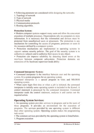 Dr.Shaimaa H. Shaker
‫ﺻﻔﺤﺔ‬
19
• Following parameter are considered while designing the networks.
1. Topology of network
2. Type of network
3. Physical media
4. Communication protocols
5. Routing algorithm.
Protection System:
• Modern computer systems support many users and allow the concurrent
execution of multiple processes. Organizations rely on computers to store
information. It is necessary that the information and devices must be
protected from unauthorised users or processors. The protoction is any
mechanism for controlling the access of programs, processes or users to
the resources defined by a computer system.
• Protection mechanisms are implemented in operating systems to
support various security policies. The goal of the security system is to
authenticate subjects and to authorise their access to any object.
• Protection can improve reliability by detecting latent errors at the
interfaces between compoent subsystems. Protection domains are
extensions of the hardware supervisor mode ability
Command Interpreter System:
• Command interpreter is the interface between user and the operating
system. It is system programs for an operating system.
Command interpreter is a special program in Unix and MS-DOS
operating system.
• When users login first time or when a job is initiated, the command
interpreter is initially some operating system is included in the Kernel. A
control statement is processed by the command interpreter. Command
interpreter reads the control statement, analyses it and carries out the
required action.
Operating System Services:
• An operating system provides services to programs and to the users of
those programs. It provides an environment for the execution of
programs. The services provided by one operating system is different
than other operating system. Operating system makes the programming
task easier.
• The common services provided by the operating system is listed below.
1. Program execution
Downloaded by sathya bama (sathyabama@tjohngroup.com)
lOMoARcPSD|15635541
 