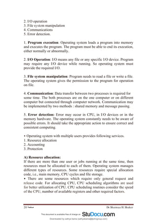 Dr.Shaimaa H. Shaker
‫ﺻﻔﺤﺔ‬
20
2. I/O operation
3. File system manipulation
4. Communications
5. Error detection.
1. Program execution: Operating system loads a program into memory
and executes the program. The program must be able to end its execution,
either normally or abnormally.
2. I/O Operation: I/O means any file or any specific I/O device. Program
may require any I/O device while running. So operating system must
provide the required I/O.
3. File system manipulation: Program needs to read a file or write a file.
The operating system gives the permission to the program for operation
on file.
4. Communication: Data transfer between two processes is required for
some time. The both processes are on the one computer or on different
computer but connected through computer network. Communication may
be implemented by two methods : shared memory and message passing.
5. Error detection: Error may occur in CPU, in I/O devices or in the
memory hardware. The operating system constantly needs to be aware of
possible errors. It should take the appropriate action to ensure correct and
consistent computing.
• Operating system with multiple users provides following services.
1. Resource allocation
2. Accounting
3. Protection
A) Resource allocation:
If there are more than one user or jobs running at the same time, then
resources must be allocated to each of them. Operating system manages
different types of resources. Some resources require special allocation
code, i.e., main memory, CPU cycles and file storage.
• There are some resources which require only general request and
release code. For allocating CPU, CPU scheduling algorithms are used
for better utilization of CPU. CPU scheduling routines consider the speed
of the CPU, number of available registers and other required factors.
Downloaded by sathya bama (sathyabama@tjohngroup.com)
lOMoARcPSD|15635541
 