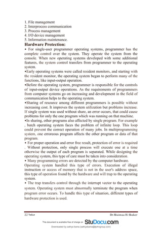 Dr.Shaimaa H. Shaker
‫ﺻﻔﺤﺔ‬
22
1. File management
2. Interprocess communication
3. Process management
4. I/O device management
5. Information maintenance.
Hardware Protection:
• For single-user programmer operating systems, programmer has the
complete control over the system. They operate the system from the
console. When new operating systems developed with some additional
features, the system control transfers from programmer to the operating
system.
•Early operating systems were called resident monitors, and starting with
the resident monitor, the operating system began to perform many of the
functions, like input-output operation.
•Before the operating system, programmer is responsible for the controls
of input-output device operations. As the requirements of programmers
from computer systems go on increasing and development in the field of
communication helps to the operating system.
•Sharing of resource among different programmers is possible without
increasing cost. It improves the system utilization but problems increase.
If single system was used without share, an error occurs, that could cause
problems for only the one program which was running on that machine.
•In sharing, other programs also affected by single program. For example
, batch operating system faces the problem of infinite loop. This loop
could prevent the correct operation of many jobs. In multiprogramming
system, one erroreous program affects the other program or data of that
program.
• For proper operation and error free result, protection of error is required
. Without protection, only single process will execute one at a time
otherwise the output of each program is separated. While designing the
operating system, this type of care must be taken into consideration.
• Many programming errors are detected by the computer hardware.
Operating system handled this type of errors. Execution of illegal
instruction or access of memory that is not in the user's address space,
this type of operation found by the hardware and will trap to the operating
system.
• The trap transfers control through the interrupt vector to the operating
system. Operating system must abnormally terminate the program when
program error occurs. To handle this type of situation, different types of
hardware protection is used.
Downloaded by sathya bama (sathyabama@tjohngroup.com)
lOMoARcPSD|15635541
 