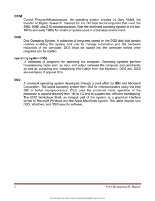 Dr.shaimaa H. Shaker
‫ﺻﻔﺤﺔ‬
1
CP/M
Control Program/Microcomputer. An operating system created by Gary Kildall, the
founder of Digital Research. Created for the old 8-bit microcomputers that used the
8080, 8085, and Z-80 microprocessors. Was the dominant operating system in the late
1970s and early 1980s for small computers used in a business environment.
DOS
Disk Operating System. A collection of programs stored on the DOS disk that contain
routines enabling the system and user to manage information and the hardware
resources of the computer. DOS must be loaded into the computer before other
programs can be started.
operating system (OS)
A collection of programs for operating the computer. Operating systems perform
housekeeping tasks such as input and output between the computer and peripherals
as well as accepting and interpreting information from the keyboard. DOS and OS/2
are examples of popular 0S’s.
0S/2
A universal operating system developed through a joint effort by IBM and Microsoft
Corporation. The latest operating system from IBM for microcomputers using the Intel
386 or better microprocessors. OS/2 uses the protected mode operation of the
processor to expand memory from 1M to 4G and to support fast, efficient multitasking.
The 0512 Workplace Shell, an integral part of the system, is a graphical interface
similar to Microsoft Windows and the Apple Macintosh system. The latest version runs
DOS, Windows, and OS/2-specific software.
Downloaded by sathya bama (sathyabama@tjohngroup.com)
lOMoARcPSD|15635541
 