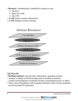 Dr.shaimaa H. Shaker
‫ﺻﻔﺤﺔ‬
4
• Resource: Anything that is needed for a process to run
• Memory
• Space on a disk
• The CPU
• An OS creates resource abstractions
• An OS manages resource sharing
The First OS
• Resident monitors were the first, rudimentary, operating systems
– monitor is similar to OS kernel that must be resident in memory
– control-card interpreters eventually become command processors or shells
• There were still problems with computer utilization. Most of these problems
revolved around I/O operations
Downloaded by sathya bama (sathyabama@tjohngroup.com)
lOMoARcPSD|15635541
 
