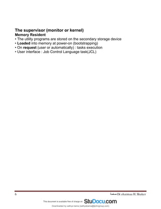 Dr.shaimaa H. Shaker
‫ﺻﻔﺤﺔ‬
6
The supervisor (monitor or kernel)
Memory Resident
• The utility programs are stored on the secondary storage device
• Loaded into memory at power-on (bootstrapping)
• On request (user or automatically) : tasks execution
• User interface : Job Control Language task(JCL)
Downloaded by sathya bama (sathyabama@tjohngroup.com)
lOMoARcPSD|15635541
 