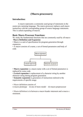 Dr.shaimaa H. Shaker
‫ﺻﻔﺤﺔ‬
1
(Macro processors)
Introduction:
A macro represents a commonly used group of statements in the
source pro ramming language. The macro processor replaces each macro
instruction with the corresponding group of source language statements.
This is called expanding of macros.
Basic Macro Processor Functions:
We study the fundamental functions that are commonly used by all macro
•Macro Definition and Expansion
• Macro is a unit of specification for program generation through
expansion.
• A macro consists of a name, a set of formal parameters and body of
code.
• Macro expansion is a macro name with a set of formal parameters is
replaced by some code.
• Lexical expansion is replacement of a character string by another
character string during program generation.
• Semantic expansion is generation of instructions tailored to the
requirements of specific usage.
• Macro definition consists of
i) macro prototype ii) one of more model iii) macro preprocessor
• Macro definition is in between a macro header statement and a macro e
statement.
Downloaded by sathya bama (sathyabama@tjohngroup.com)
lOMoARcPSD|15635541
 