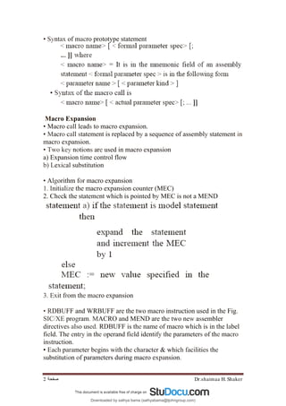 Dr.shaimaa H. Shaker
‫ﺻﻔﺤﺔ‬
2
• Syntax of macro prototype statement
Macro Expansion
• Macro call leads to macro expansion.
• Macro call statement is replaced by a sequence of assembly statement in
macro expansion.
• Two key notions are used in macro expansion
a) Expansion time control flow
b) Lexical substitution
• Algorithm for macro expansion
1. Initialize the macro expansion counter (MEC)
2. Check the statement which is pointed by MEC is not a MEND
3. Exit from the macro expansion
• RDBUFF and WRBUFF are the two macro instruction used in the Fig.
SIC/XE program. MACRO and MEND are the two new assembler
directives also used. RDBUFF is the name of macro which is in the label
field. The entry in the operand field identify the parameters of the macro
instruction.
• Each parameter begins with the character & which facilities the
substitution of parameters during macro expansion.
Downloaded by sathya bama (sathyabama@tjohngroup.com)
lOMoARcPSD|15635541
 