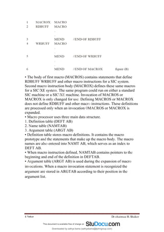 Dr.shaimaa H. Shaker
‫ﺻﻔﺤﺔ‬
4
• The body of first macro (MACROS) contains statements that define
RDBUFF WRBUFF and other macro instructions for a SIC system.
Second macro instruction body (MACROX) defines these same macros
for a SICXE system. The same program could run on either a standard
SIC machine or a SICXE machine. Invocation of MACROS or
MACROX is only changed for use. Defining MACROS or MACROX
does not define RDBUFF and other macro instructions. These definitions
are processed only when an invocation 0MACROS or MACROX is
expanded.
• Macro processor uses three main data structure.
1. Definition table (DEFT AB)
2. Name table (NAMTAB)
3. Argument table (ARGT AB)
• Definition table stores macro definitions. It contains the macro
prototype and the statements that make up the macro body. The macro
names are also entered into NAMT AB, which serves as an index to
DEFT AB.
• When macro instruction defined, NAMTAB contains pointers to the
beginning and end of the definition in DEFTAB.
• Argument table (ARGT AB) is used during the expansion of macro
invocations. When a macro invocation statement is recognized the
argument are stored in ARGTAB according to their position in the
argument list.
Downloaded by sathya bama (sathyabama@tjohngroup.com)
lOMoARcPSD|15635541
 