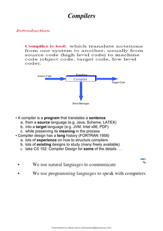 Compilers
• A compiler is a program that translates a sentence
a. from a source language (e.g. Java, Scheme, LATEX)
b. into a target language (e.g. JVM, Intel x86, PDF)
c. while preserving its meaning in the process
• Compiler design has a long history (FORTRAN 1958)
a. lots of experience on how to structure compilers
b. lots of existing designs to study (many freely available)
c. take CS 152: Compiler Design for some of the details. . .
Downloaded by sathya bama (sathyabama@tjohngroup.com)
lOMoARcPSD|15635541
 