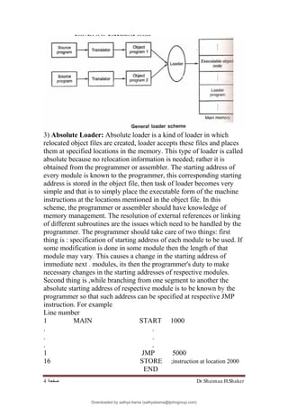 Dr.Shaimaa H.Shaker
‫ﺻﻔﺤﺔ‬
4
3) Absolute Loader: Absolute loader is a kind of loader in which
relocated object files are created, loader accepts these files and places
them at specified locations in the memory. This type of loader is called
absolute because no relocation information is needed; rather it is
obtained from the programmer or assembler. The starting address of
every module is known to the programmer, this corresponding starting
address is stored in the object file, then task of loader becomes very
simple and that is to simply place the executable form of the machine
instructions at the locations mentioned in the object file. In this
scheme, the programmer or assembler should have knowledge of
memory management. The resolution of external references or linking
of different subroutines are the issues which need to be handled by the
programmer. The programmer should take care of two things: first
thing is : specification of starting address of each module to be used. If
some modification is done in some module then the length of that
module may vary. This causes a change in the starting address of
immediate next . modules, its then the programmer's duty to make
necessary changes in the starting addresses of respective modules.
Second thing is ,while branching from one segment to another the
absolute starting address of respective module is to be known by the
programmer so that such address can be specified at respective JMP
instruction. For example
Line number
1 MAIN START 1000
. .
. .
. .
1 JMP 5000
16 STORE ;instruction at location 2000
END
Downloaded by sathya bama (sathyabama@tjohngroup.com)
lOMoARcPSD|15635541
 