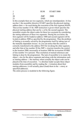 Dr.Shaimaa H.Shaker
‫ﺻﻔﺤﺔ‬
5
1 SUM START 5000
2
20 JMP 2000
21 END
In this example there are two segments, which are interdependent. At line
number 1 the assembler directive START specifies the physical starting
address that can be used during the execution of the first segment MAIN.
Then at line number 15 the JMP instruction is given which specifies the
physical starting address that can be used by the second segment. The
assembler creates the object codes for these two segments by considering
the stating addresses of these two segments. During the execution, the
first segment will be loaded at address 1000 and second segment will be
loaded at address 5000 as specified by the programmer. Thus the problem
of linking is manually solved by the programmer itself by taking care of
the mutually dependant dresses. As you can notice that the control is
correctly transferred to the address 5000 for invoking the other segment,
and after that at line number 20 the JMP instruction transfers the control
to the location 2000, necessarily at location 2000 the instruction STORE
of line number 16 is present. Thus resolution of mutual references and
linking is done by the programmer. The task of assembler is to create the
object codes for the above segments and along with the information such
as starting address of the memory where actually the object code can be
placed at the time of execution. The absolute loader accepts these object
modules from assembler and by reading the information about their
starting addresses, it will actually place (load) them in the memory at
specified addresses.
The entire process is modeled in the following figure.
Downloaded by sathya bama (sathyabama@tjohngroup.com)
lOMoARcPSD|15635541
 