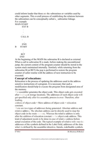 Dr.Shaimaa H.Shaker
‫ﺻﻔﺤﺔ‬
8
could inform loader that these are the subroutines or variables used by
other segments. This overall process of establishing the relations between
the subroutines can be conceptually called a_ subroutine linkage.
For example
MAIN START
EXT B
.
.
.
CALL B
.
.
END
B START
.
.
RET
END
At the beginning of the MAIN the subroutine B is declared as external.
When a call to subroutine B is made, before making the unconditional
jump, the current content of the program counter should be stored in the
system stack maintained internally. Similarly while returning from the
subroutine B (at RET) the pop is performed to restore the program
counter of caller routine with the address of next instruction to be
executed.
Concept of relocations:
Relocation is the process of updating the addresses used in the address
sensitive instructions of a program. It is necessary that such a
modification should help to execute the program from designated area of
the memory.
The assembler generates the object code. This object code gets executed
after loading at storage locations. The addresses of such object code will
get specified only after the assembly process is over. Therefore, after
loading,
address of object code = Mere address of object code + relocation
constant.
There are two types of addresses being generated: Absolute address and,
relative address. The absolute address can be directly used to map the
object code in the main memory. Whereas the relative address is only
after the addition of relocation constant to the object code address. This
kind of adjustment needs to be done in case of relative address before
actual execution of the code. The typical example of relative reference is :
addresses of the symbols defined in the Label field, addresses of the data
which is defined by the assembler directive, literals, redefinable symbols.
Downloaded by sathya bama (sathyabama@tjohngroup.com)
lOMoARcPSD|15635541
 