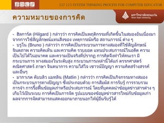 237 115 SYSTEM THINKING PROCESS FOR COMPUTER EDUCATOR

ความหมายของการคิด
- ฮิลการ์ด (Hilgard ) กล่าวว่า การคิดเป็นพฤติกรรมทีเกิดขึ้นในสมองอันเนื่องมา
่
จากการใช้สญลักษณ์แทนสิ่งของ เหตุการณ์หรือ สถานการณ์ ต่าง ๆ
ั
- บรูโน (Bruno ) กล่าวว่า การคิดเป็นกระบวนการทางสมองทีใช้สัญลักษณ์
่
จินตภาพ ความคิดเห็น และความคิด รวบยอด แทนประสบการณ์ในอดีต ความ
เป็นไปได้ในอนาคต และความเป็นจริงที่ปรากฏ การคิดจึงทำาให้คนเรา มี
กระบวนการ ทางสมองในระดับสูง กระบวนการเหล่านีได้แก่ ตรรกศาสตร์
้
คณิตศาสตร์ ภาษา จินตนาการ ความใส่ใจ เชาวน์ปัญญา ความคิดสร้างสรรค์
และอื่นๆ
- มากาเรต ดับบลิว แมทลิน (Matlin ) กล่าวว่า การคิดเป็นกิจกรรมทางสมอง
เป็นกระบวนการทางปัญญา ซึ่งประกอบด้วย การสัมผัส การรับรู้ การรวบรวม
การจำา การรื้อฟืนข้อมูลเก่าหรือประสบการณ์ โดยที่บุคคลนำาข้อมูลข่าวสารต่าง ๆ
้
เก็บไว้เป็นระบบ การคิดเป็นการจัด รูปแบบของข้อมูลข่าวสารใหม่กับข้อมูลเก่า
ผลจากการจัดสามารถแสดงออกมาภายนอกให้ผู้อื่นรับรู้ได้

 
