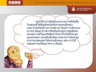 237 115 SYSTEM THINKING PROCESS FOR COMPUTER EDUCATOR

สรุปได้ว่าการคิดเป็นกระบวนการทีเกิดขึ้น
่
ในสมองทีใช้สญลักษณ์หรือภาพแทนสิ่งของ
่
ั
เหตุการณ์หรือสถานการณ์ต่างๆ โดยมี การจัดระบบ
ความรู้ ข้อมูล ข่าวสารซึ่งเป็นประสบการณ์เดิมกับ
ประสบการณ์ใหม่หรือสิ่งเร้าใหม่ ทีไปได้ทงในรูป
่
ั้
แบบธรรมดา และสลับซับซ้อน ผลจากการจัดระบบ
สามารถแสดงออกได้หลายลักษณะ เช่น การให้
เหตุผลการแก้ปัญหาต่าง ๆ เป็นต้น

 