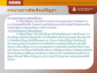 237 115 SYSTEM THINKING PROCESS FOR COMPUTER EDUCATOR

กระบวนการคิด เชิง แก้ป ัญ หา
ความหมายของการคิดแก้ปัญหา
            การคิดแก้ปัญหา หมายถึง ความสามารถทางสมองในการขจัดสภาวะ
ความไม่สมดุลทีเกิดขึ้น โดยพยายามปรับตัวเองและสิงแวดล้อมให้ผสมกลมกลืน
่
่
กลับเข้าสู่สภาวะสมดุลหรือสภาวะที่เราคาดหวัง
ความสำาคัญของการคิดแก้ปัญหา
            การคิดแก้ปัญหา ถือว่าเป็นพืนฐานทีสำาคัญทีสุดของการคิดทังหมด การ
้
่
่
้
คิดแก้ปัญหาเป็นสิ่งสำาคัญต่อวิถีการดำาเนินชีวิตในสังคมของมนุษย์ ซึ่งจะต้องใช้
การคิดเพือแก้ปัญหาที่เกิดขึ้นตลอดเวลา ทักษะการคิดแก้ปัญหาเป็นทักษะที่
่
เกี่ยวข้องและมีประโยชน์ต่อการดำารงชีวิตทีวุ่นวายสับสนได้เป็นอย่างดี ผู้ทมี
่
ี่
ทักษะการคิดแก้ปัญหาจะสามารถเผชิญกับภาวะสังคมที่เคร่งเครียดได้อย่างเข้ม
แข็ง ทักษะการแก้ปัญหาจึงมิใช่เป็นเพียงการรู้จักคิดและรู้จักการใช้สมองหรือเป็น
ทักษะทีมงพัฒนาสติปัญญาแต่เพียงอย่างเดียวเท่านัน แต่ยังเป็นทักษะทีสามารถ
่ ุ่
้
่
พัฒนาทัศนคติ วิธีคิด ค่านิยมความรู้ ความเข้าใจในสภาพการณ์ของสังคมได้ดี
อีกด้วย

 