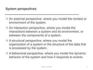 System perspectives
 An external perspective, where you model the context or
environment of the system.
 An interaction perspective, where you model the
interactions between a system and its environment, or
between the components of a system.
 A structural perspective, where you model the
organization of a system or the structure of the data that
is processed by the system.
 A behavioral perspective, where you model the dynamic
behavior of the system and how it responds to events.
3System modeling
 