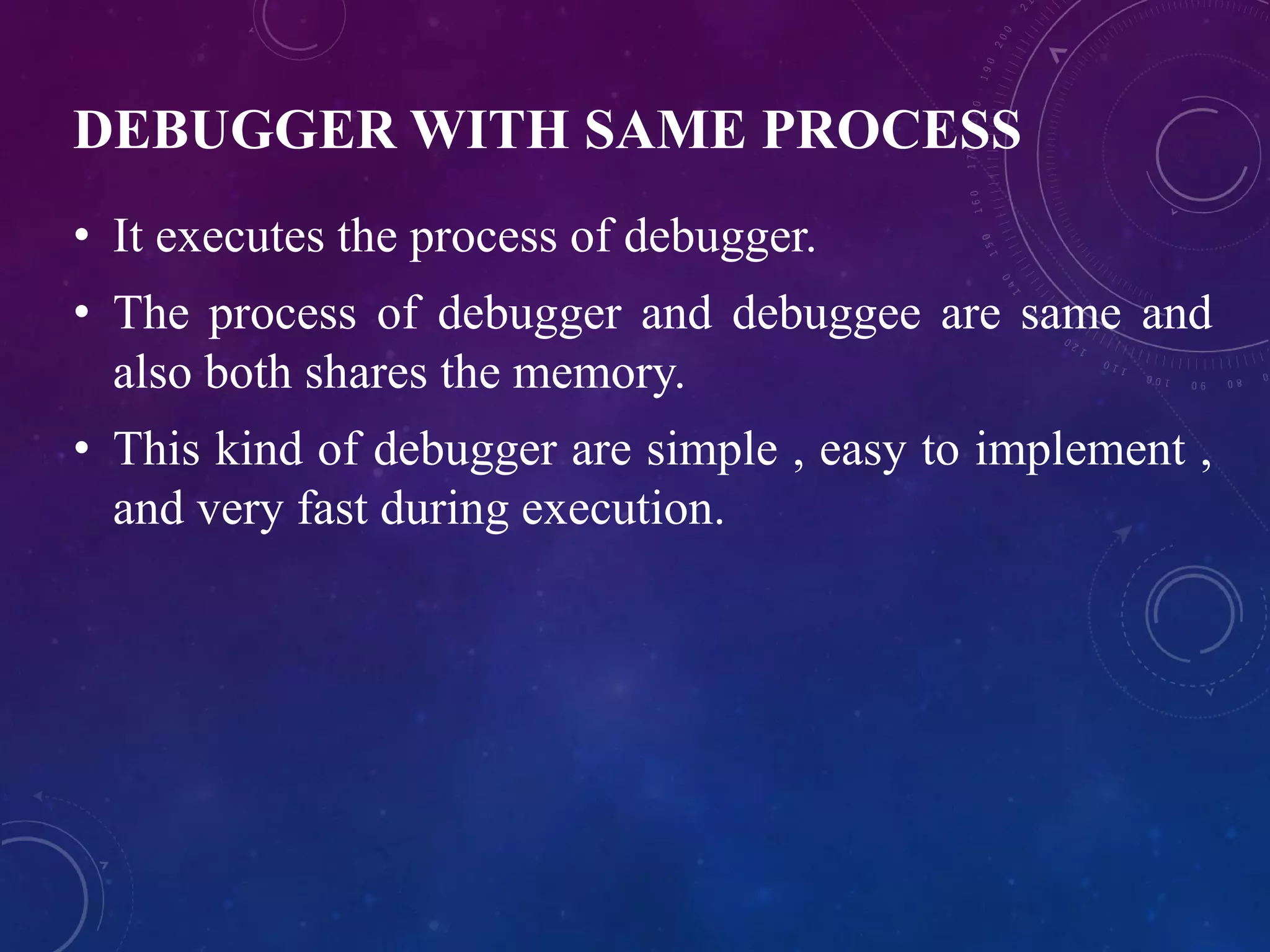 DEBUGGER WITH SAME PROCESS
• It executes the process of debugger.
• The process of debugger and debuggee are same and
also both shares the memory.
• This kind of debugger are simple , easy to implement ,
and very fast during execution.
 