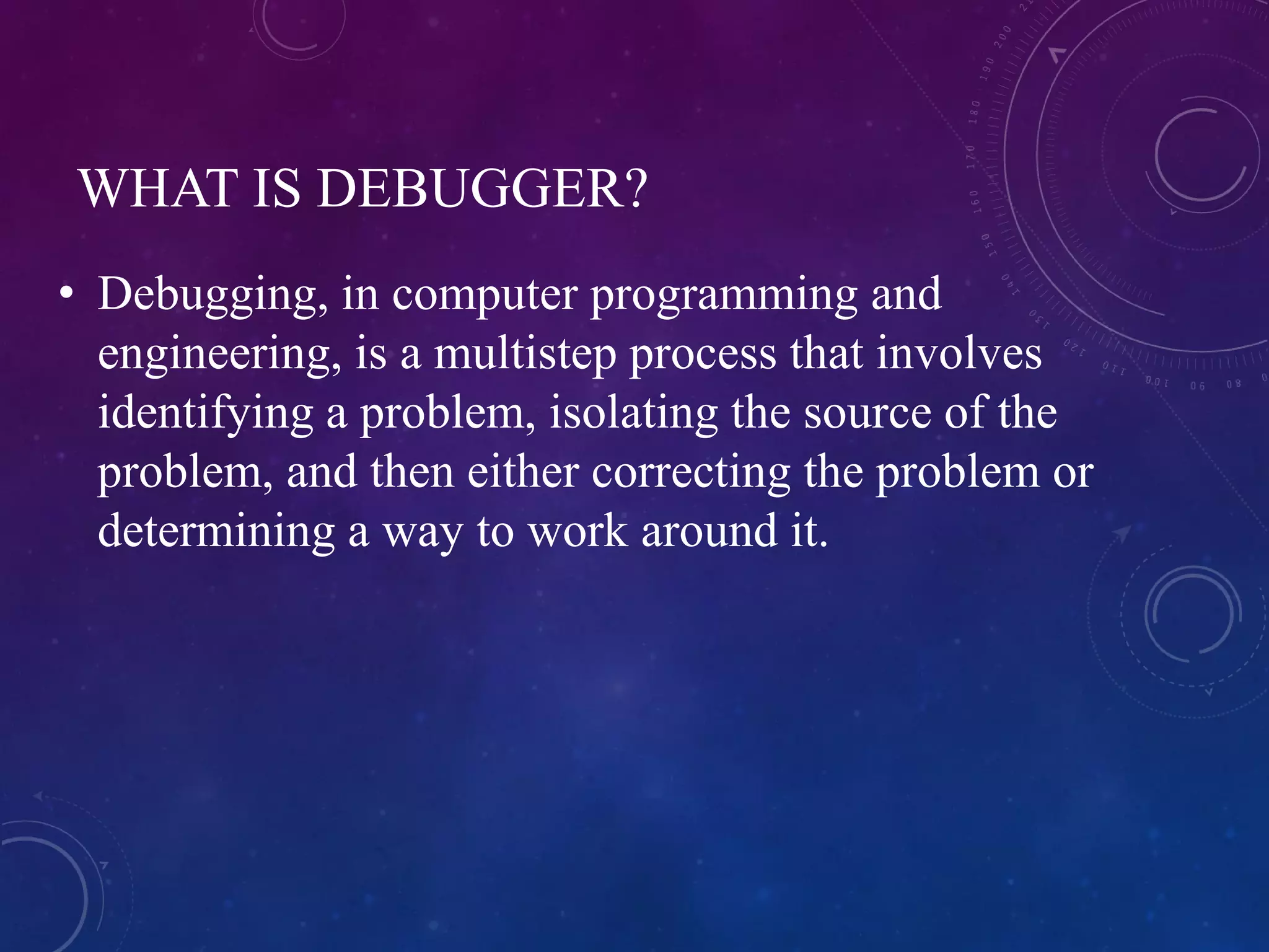 WHAT IS DEBUGGER?
• Debugging, in computer programming and
engineering, is a multistep process that involves
identifying a problem, isolating the source of the
problem, and then either correcting the problem or
determining a way to work around it.
 