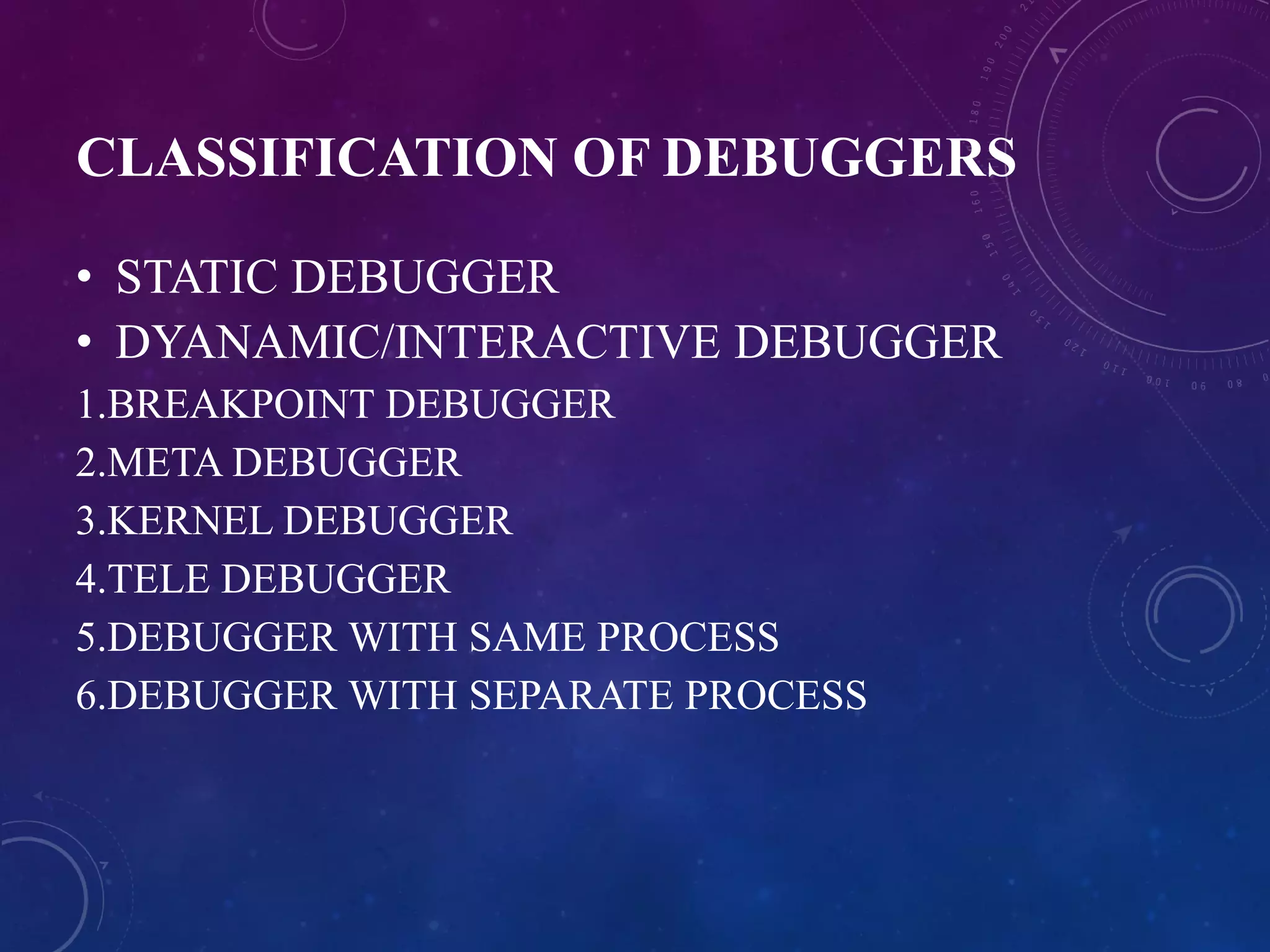 CLASSIFICATION OF DEBUGGERS
• STATIC DEBUGGER
• DYANAMIC/INTERACTIVE DEBUGGER
1.BREAKPOINT DEBUGGER
2.META DEBUGGER
3.KERNEL DEBUGGER
4.TELE DEBUGGER
5.DEBUGGER WITH SAME PROCESS
6.DEBUGGER WITH SEPARATE PROCESS
 