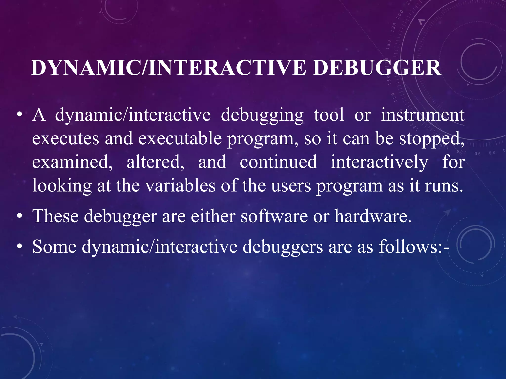 DYNAMIC/INTERACTIVE DEBUGGER
• A dynamic/interactive debugging tool or instrument
executes and executable program, so it can be stopped,
examined, altered, and continued interactively for
looking at the variables of the users program as it runs.
• These debugger are either software or hardware.
• Some dynamic/interactive debuggers are as follows:-
 