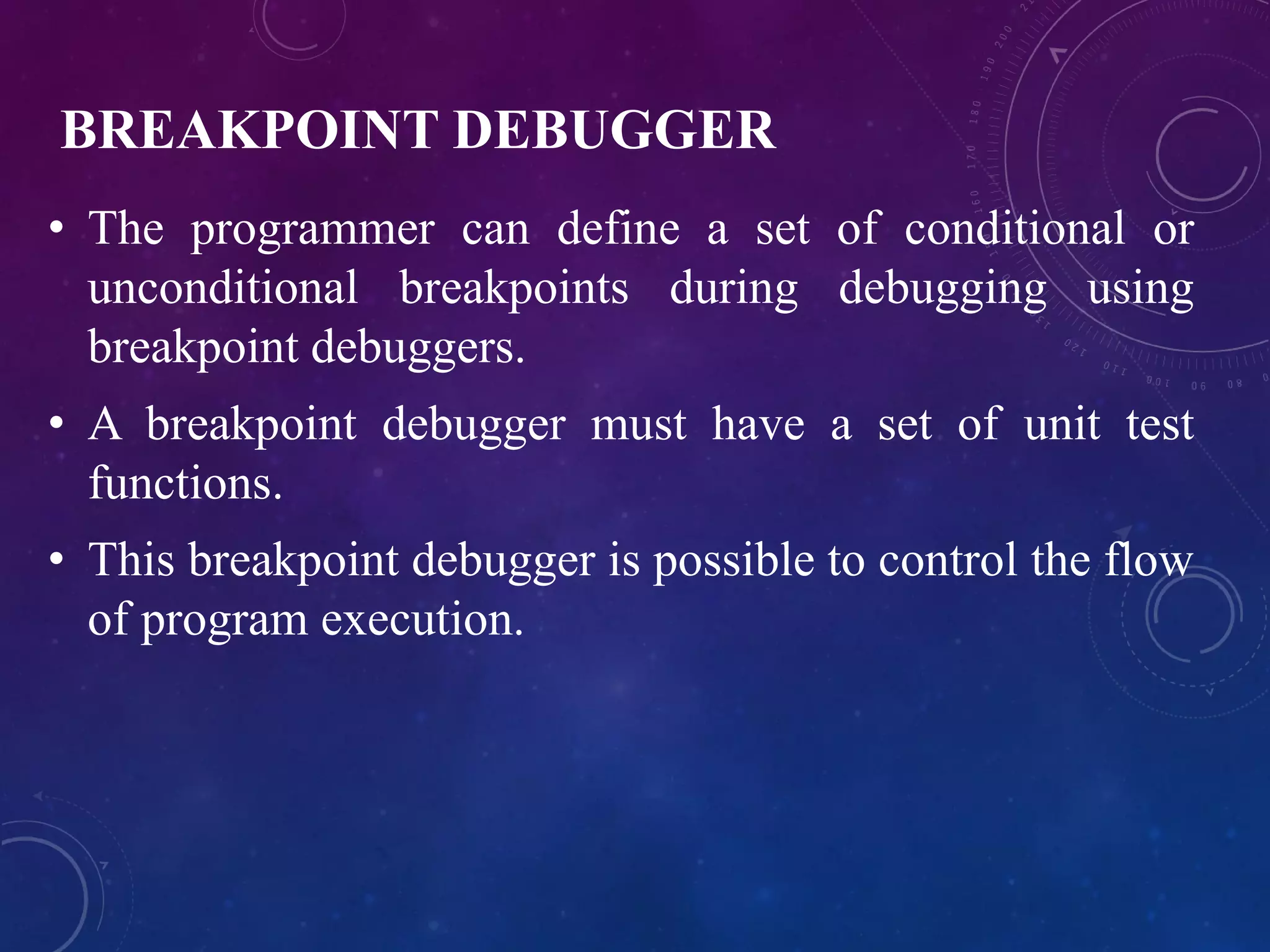 BREAKPOINT DEBUGGER
• The programmer can define a set of conditional or
unconditional breakpoints during debugging using
breakpoint debuggers.
• A breakpoint debugger must have a set of unit test
functions.
• This breakpoint debugger is possible to control the flow
of program execution.
 