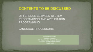 CONTENTS TO BE DISCUSSED
DIFFERENCE BETWEEN SYSTEM
PROGRAMMING AND APPLICATION
PROGRAMMING
LANGUAGE PROCESSORS
Inderbir Kaur Sandhu
Assistant Professor
PG Department of Computer Science
GSSDGS Khalsa College, Patiala
Punjab, India
 