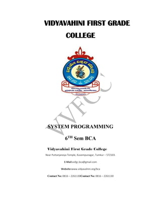 VIDYAVAHINI FIRST GRADE
COLLEGE
SYSTEM PROGRAMMING
6TH
Sem BCA
Vidyavahini First Grade College
Near Puttanjaneya Temple, Kuvempunagar, Tumkur – 572103.
E-Mail:vvfgc.bca@gmail.com
Website:www.vidyavahini.org/bca
Contact No: 0816 – 2261130Contact No: 0816 – 2261130
 