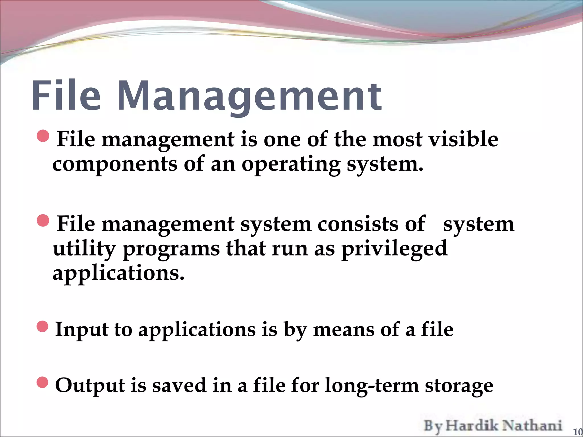 File Management
File management is one of the most visible
 components of an operating system.

File management system consists of system
 utility programs that run as privileged
 applications.

Input to applications is by means of a file

Output is saved in a file for long-term storage

                                                   10
 