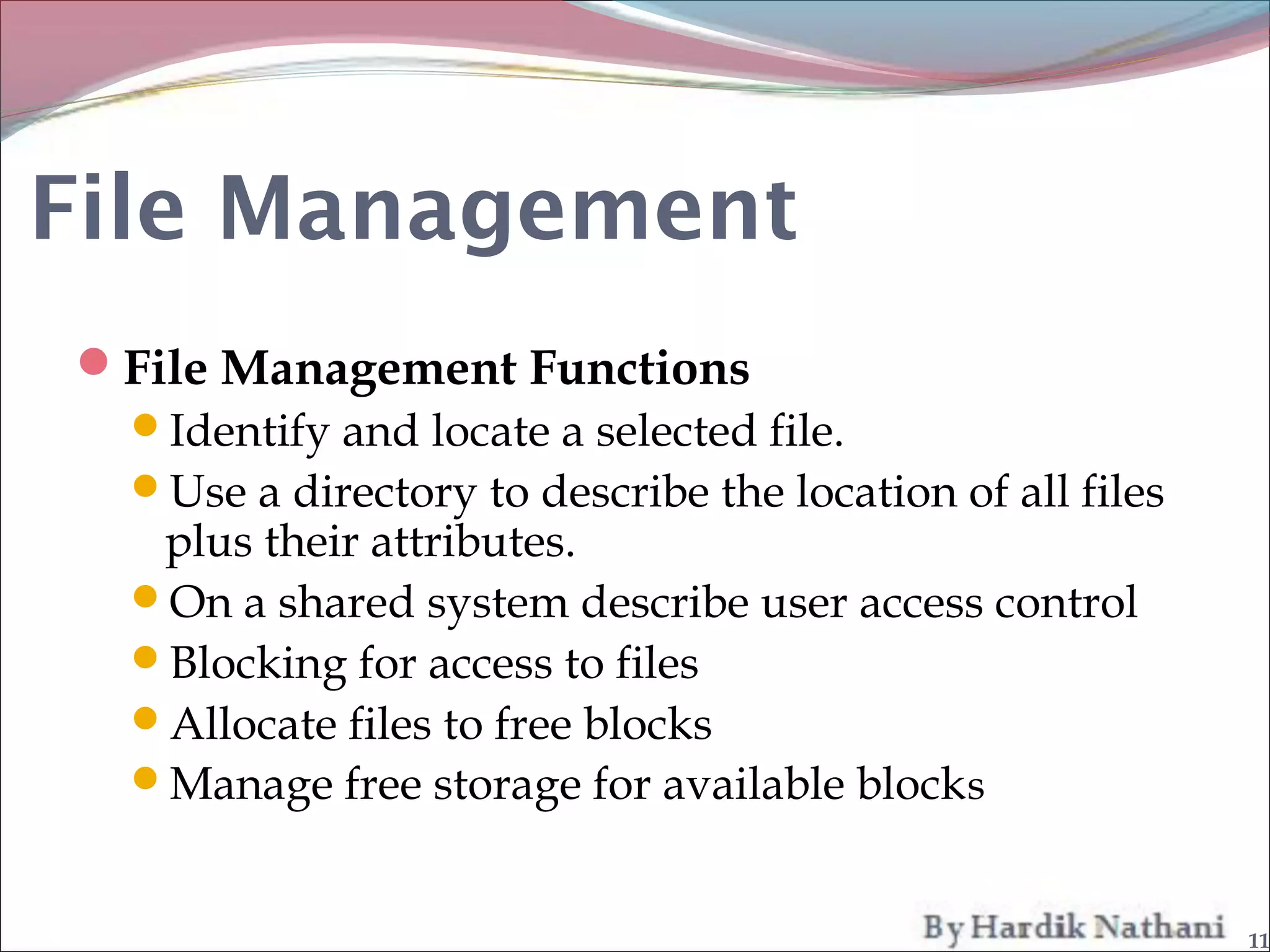 File Management
File Management Functions
 Identify and locate a selected file.
 Use a directory to describe the location of all files
   plus their attributes.
 On a shared system describe user access control
 Blocking for access to files
 Allocate files to free blocks
 Manage free storage for available block s


                                                          11
 