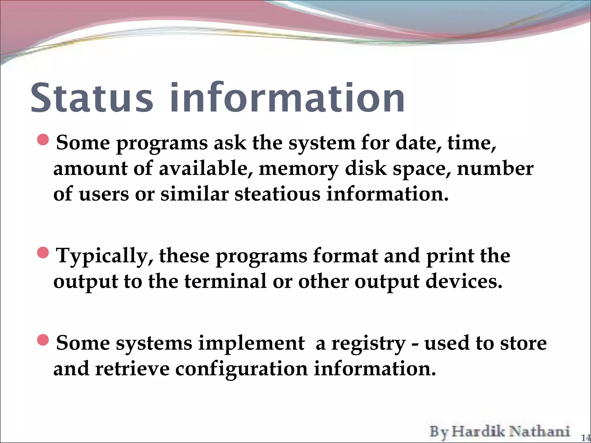 Status information
Some programs ask the system for date, time,
 amount of available, memory disk space, number
 of users or similar steatious information.

Typically, these programs format and print the
 output to the terminal or other output devices.

Some systems implement a registry - used to store
 and retrieve configuration information.


                                                     14
 