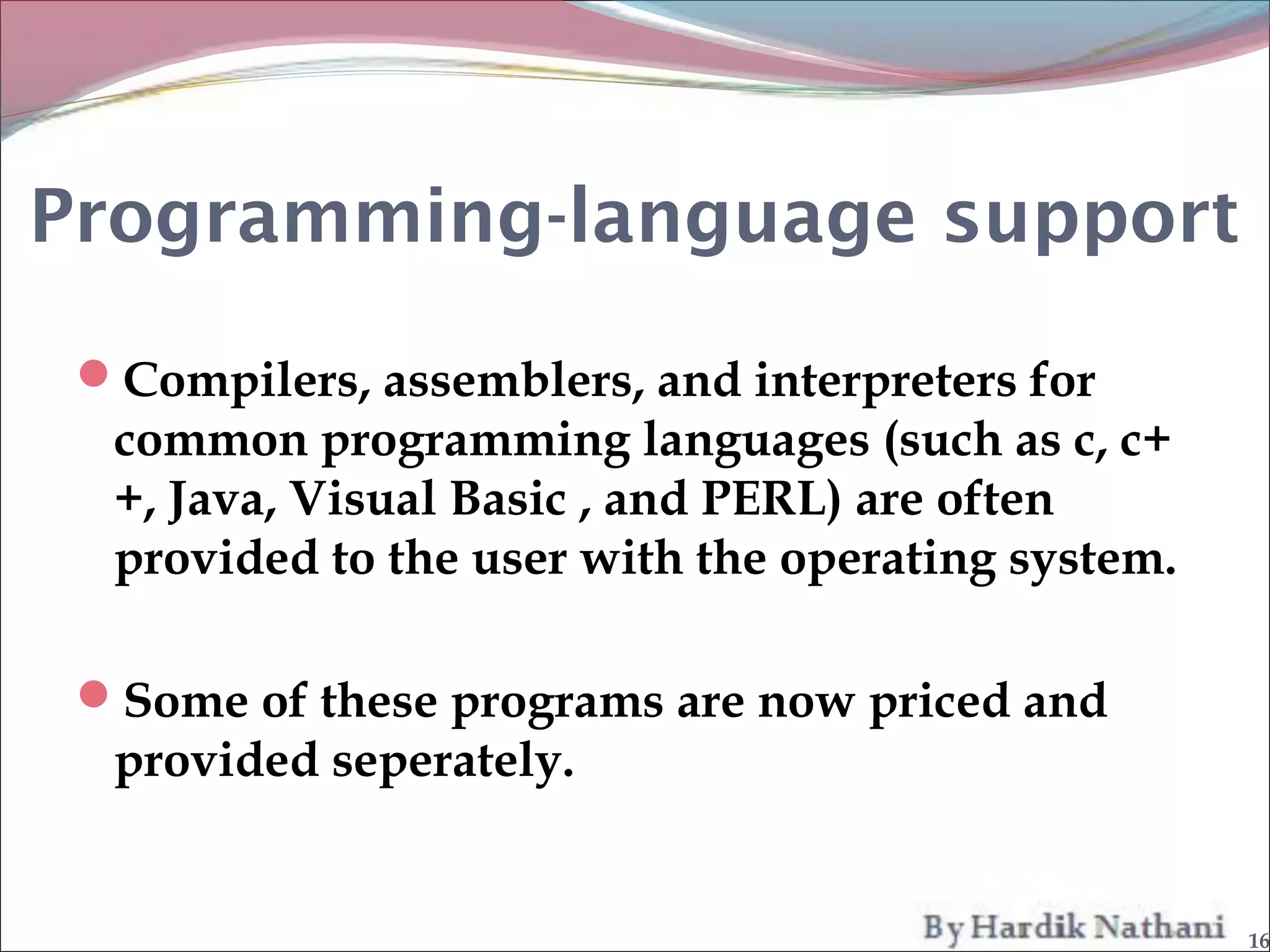 Programming-language support

 Compilers, assemblers, and interpreters for
  common programming languages (such as c, c+
  +, Java, Visual Basic , and PERL) are often
  provided to the user with the operating system.

 Some of these programs are now priced and
  provided seperately.


                                                    16
 