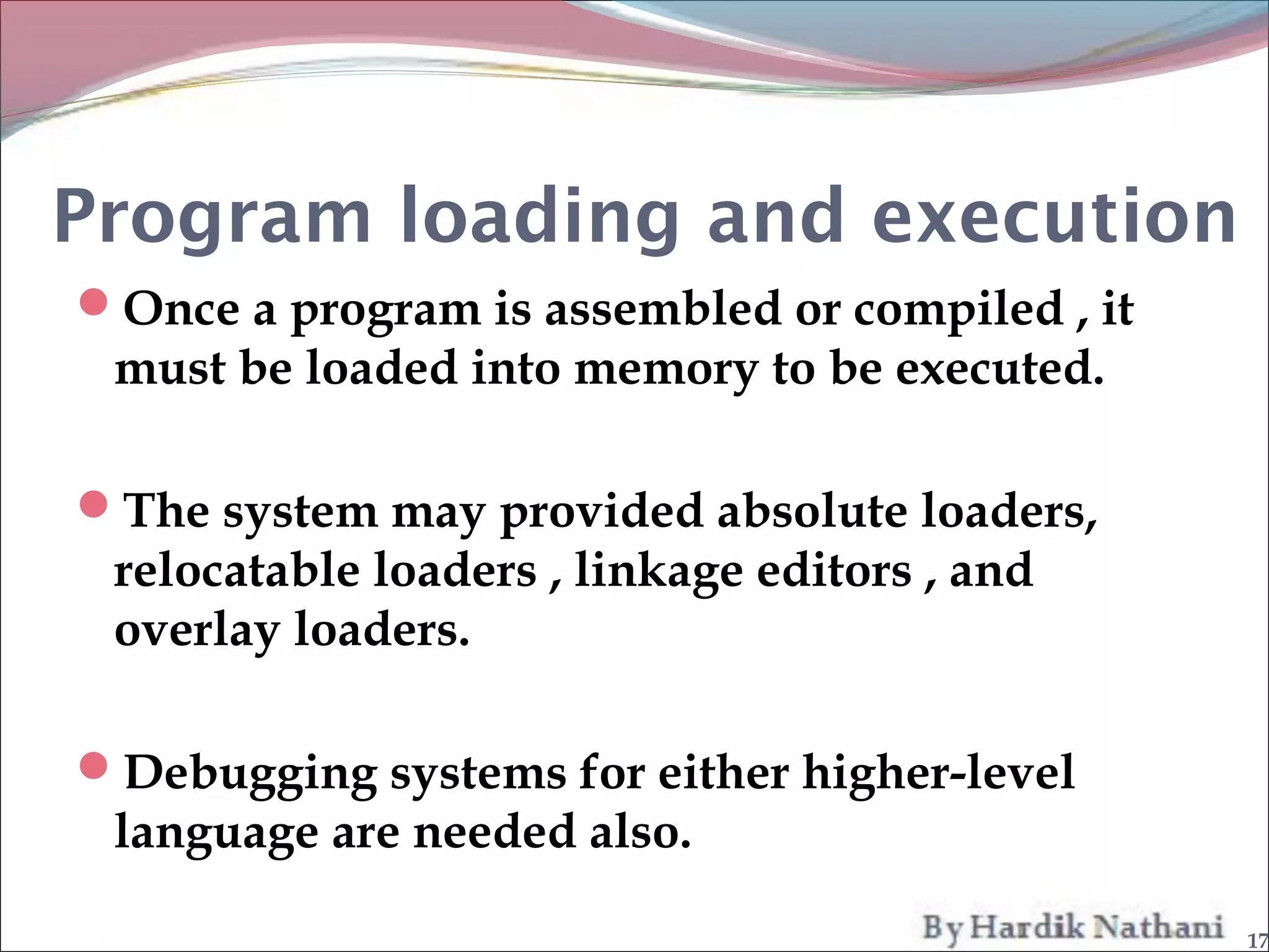 Program loading and execution
Once a program is assembled or compiled , it
 must be loaded into memory to be executed.

The system may provided absolute loaders,
 relocatable loaders , linkage editors , and
 overlay loaders.

Debugging systems for either higher-level
 language are needed also.

                                                17
 