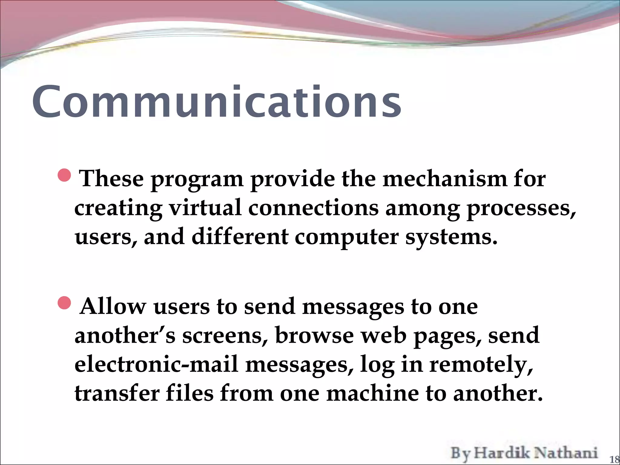 Communications
These program provide the mechanism for
 creating virtual connections among processes,
 users, and different computer systems.

Allow users to send messages to one
 another’s screens, browse web pages, send
 electronic-mail messages, log in remotely,
 transfer files from one machine to another.

                                                 18
 